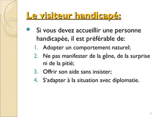 Le visiteur handicapé:Le visiteur handicapé:
 Si vous devez accueillir une personne
handicapée, il est préférable de:
1. Adopter un comportement naturel;
2. Ne pas manifester de la gêne, de la surprise
ni de la pitié;
3. Offrir son aide sans insister;
4. S’adapter à la situation avec diplomatie.
15
 