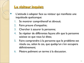 Le visiteur inquiet:Le visiteur inquiet:
 L’attitude à adopter face au visiteur qui manifeste une
inquiétude quelconque:
1. Se montrer compréhensif et dévoué;
2. Faire preuve d’empathie;
3. Chercher à assurer la personne;
4. Se répéter de différentes façons afin que la personne
saisisse ce que vous lui dites;
5. Faire comprendre à la personne que le problème est
résolu ou, selon le cas, que quelqu’un s’en occupera
définitivement;
6. Mettre poliment un terme à la discussion.
16
 