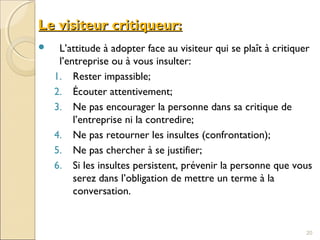Le visiteur critiqueur:Le visiteur critiqueur:
 L’attitude à adopter face au visiteur qui se plaît à critiquer
l’entreprise ou à vous insulter:
1. Rester impassible;
2. Écouter attentivement;
3. Ne pas encourager la personne dans sa critique de
l’entreprise ni la contredire;
4. Ne pas retourner les insultes (confrontation);
5. Ne pas chercher à se justifier;
6. Si les insultes persistent, prévenir la personne que vous
serez dans l’obligation de mettre un terme à la
conversation.
20
 