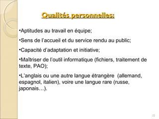 Qualités personnelles:Qualités personnelles:
•Aptitudes au travail en équipe;
•Sens de l’accueil et du service rendu au public;
•Capacité d’adaptation et initiative;
•Maîtriser de l’outil informatique (fichiers, traitement de
texte, PAO);
•L’anglais ou une autre langue étrangère (allemand,
espagnol, italien), voire une langue rare (russe,
japonais…).
22
 