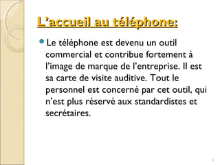 L’accueil au téléphone:L’accueil au téléphone:
Le téléphone est devenu un outil
commercial et contribue fortement à
l’image de marque de l’entreprise. Il est
sa carte de visite auditive. Tout le
personnel est concerné par cet outil, qui
n’est plus réservé aux standardistes et
secrétaires.
3
 