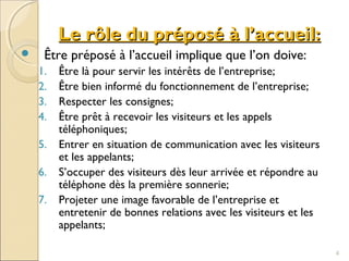 Le rôle du préposé à l’accueil:Le rôle du préposé à l’accueil:
 Être préposé à l’accueil implique que l’on doive:
1. Être là pour servir les intérêts de l’entreprise;
2. Être bien informé du fonctionnement de l’entreprise;
3. Respecter les consignes;
4. Être prêt à recevoir les visiteurs et les appels
téléphoniques;
5. Entrer en situation de communication avec les visiteurs
et les appelants;
6. S’occuper des visiteurs dès leur arrivée et répondre au
téléphone dès la première sonnerie;
7. Projeter une image favorable de l’entreprise et
entretenir de bonnes relations avec les visiteurs et les
appelants;
4
 