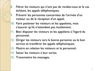 8. Filtrer les visiteurs qui n’ont pas de rendez-vous et le cas
échéant, les appels téléphoniques;
9. Prévenir les personnes concernées de l’arrivée d’un
visiteur ou de la réception d’un appel;
10. Faire patienter les visiteurs et les appelants, mais
s’assurer qu’ils n’attendent pas inutilement;
11. Bien disposer les visiteurs et les appelants à l’égard du
personnel;
12. Diriger les visiteurs vers la bonne personne ou le bon
service et transférer les appels téléphoniques;
13. Mettre en relation les visiteurs et le personnel;
14. Saluer les visiteurs à leur sortie;
15. Transmettre les messages.
5
 