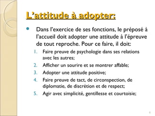 L’attitude à adopter:L’attitude à adopter:
 Dans l’exercice de ses fonctions, le préposé à
l’accueil doit adopter une attitude à l’épreuve
de tout reproche. Pour ce faire, il doit:
1. Faire preuve de psychologie dans ses relations
avec les autres;
2. Afficher un sourire et se montrer affable;
3. Adopter une attitude positive;
4. Faire preuve de tact, de circonspection, de
diplomatie, de discrétion et de respect;
5. Agir avec simplicité, gentillesse et courtoisie;
6
 