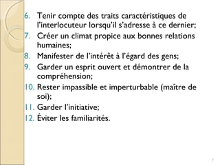 6. Tenir compte des traits caractéristiques de
l’interlocuteur lorsqu’il s’adresse à ce dernier;
7. Créer un climat propice aux bonnes relations
humaines;
8. Manifester de l’intérêt à l’égard des gens;
9. Garder un esprit ouvert et démontrer de la
compréhension;
10. Rester impassible et imperturbable (maître de
soi);
11. Garder l’initiative;
12. Éviter les familiarités.
7
 