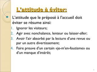 L’attitude à éviter:L’attitude à éviter:
 L’attitude que le préposé à l’accueil doit
éviter se résume ainsi:
1. Ignorer les visiteurs;
2. Agir avec nonchalance, lenteur ou laisser-aller;
3. Avoir l’air absorbé par la lecture d’une revue ou
par un autre divertissement;
4. Faire preuve d’un certain «je-m’en-foutisme» ou
d’un manque d’intérêt;
8
 