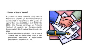¿Cuándo se firmó el Tratado?
El Acuerdo de Libre Comercio (ALC) entre la
República de Colombia y la República de Chile fue
suscrito el 27 de noviembre de 2006 y entró en
vigor el 8 de mayo de 2009 (Ley 1189 28 Abril de
2008). Este Acuerdo constituye un Protocolo
Adicional al Acuerdo de Complementación
Económica (ACE 24), firmado el 6 de diciembre de
1993
• fueron derogados los decretos 3146 de 2004 y
3234 de 2004. Por medio de los cuales se fijan
gravámenes arancelarios a importaciones
procedentes y originarias de Chile.
 