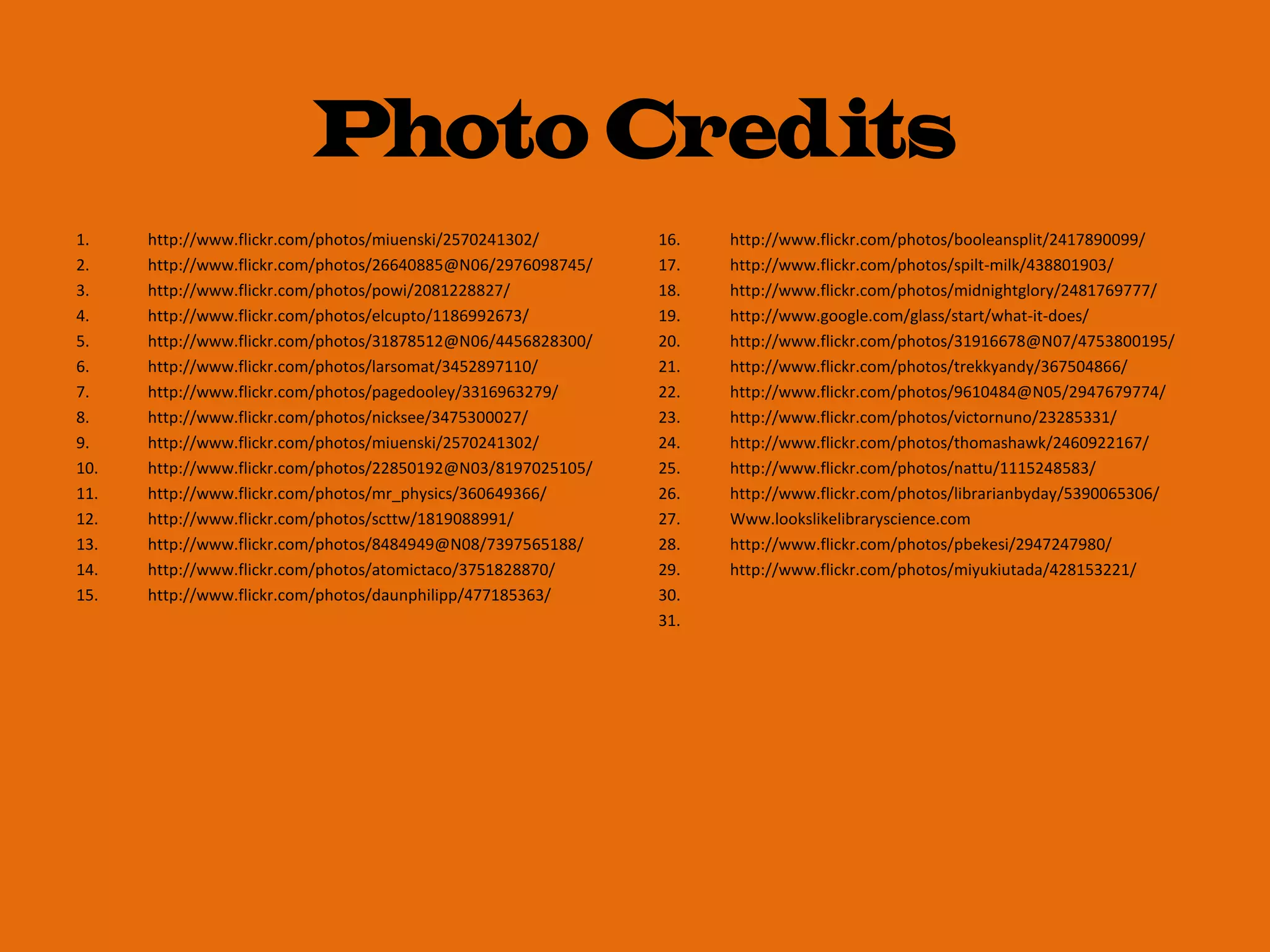 1. http://www.flickr.com/photos/miuenski/2570241302/
2. http://www.flickr.com/photos/26640885@N06/2976098745/
3. http://www.flickr.com/photos/powi/2081228827/
4. http://www.flickr.com/photos/elcupto/1186992673/
5. http://www.flickr.com/photos/31878512@N06/4456828300/
6. http://www.flickr.com/photos/larsomat/3452897110/
7. http://www.flickr.com/photos/pagedooley/3316963279/
8. http://www.flickr.com/photos/nicksee/3475300027/
9. http://www.flickr.com/photos/miuenski/2570241302/
10. http://www.flickr.com/photos/22850192@N03/8197025105/
11. http://www.flickr.com/photos/mr_physics/360649366/
12. http://www.flickr.com/photos/scttw/1819088991/
13. http://www.flickr.com/photos/8484949@N08/7397565188/
14. http://www.flickr.com/photos/atomictaco/3751828870/
15. http://www.flickr.com/photos/daunphilipp/477185363/
16. http://www.flickr.com/photos/booleansplit/2417890099/
17. http://www.flickr.com/photos/spilt-milk/438801903/
18. http://www.flickr.com/photos/midnightglory/2481769777/
19. http://www.google.com/glass/start/what-it-does/
20. http://www.flickr.com/photos/31916678@N07/4753800195/
21. http://www.flickr.com/photos/trekkyandy/367504866/
22. http://www.flickr.com/photos/9610484@N05/2947679774/
23. http://www.flickr.com/photos/victornuno/23285331/
24. http://www.flickr.com/photos/thomashawk/2460922167/
25. http://www.flickr.com/photos/nattu/1115248583/
26. http://www.flickr.com/photos/librarianbyday/5390065306/
27. Www.lookslikelibraryscience.com
28. http://www.flickr.com/photos/pbekesi/2947247980/
29. http://www.flickr.com/photos/miyukiutada/428153221/
30.
31.
Photo Credits