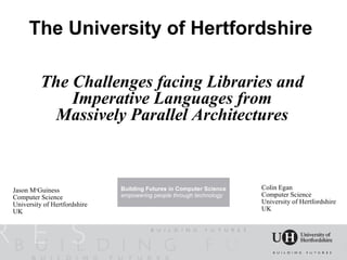 The University of Hertfordshire

          The Challenges facing Libraries and
              Imperative Languages from
            Massively Parallel Architectures



Jason McGuiness               Building Futures in Computer Science   Colin Egan
Computer Science              empowering people through technology   Computer Science
University of Hertfordshire                                          University of Hertfordshire
UK                                                                   UK
 