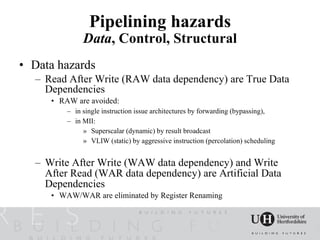Pipelining hazards
              Data, Control, Structural
• Data hazards
  – Read After Write (RAW data dependency) are True Data
    Dependencies
     • RAW are avoided:
         – in single instruction issue architectures by forwarding (bypassing),
         – in MII:
              » Superscalar (dynamic) by result broadcast
              » VLIW (static) by aggressive instruction (percolation) scheduling


  – Write After Write (WAW data dependency) and Write
    After Read (WAR data dependency) are Artificial Data
    Dependencies
     • WAW/WAR are eliminated by Register Renaming
 
