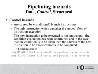 Pipelining hazards
             Data, Control, Structural
• Control hazards
  – Are caused by (conditional) branch instructions
  – The only instruction which can alter the smooth flow of
    instruction execution
  – The next instruction to be executed is not known until the
    condition evaluation has been determined and in the case
    that the condition is to be taken then the address of the next
    instruction to be executed needs to be computed:
     • branch resolution
  beq $1,$2,label //if     $1==$2 then pc=label; else pc=pc+4;
  bnq $1,$2,label //if     $1!=$2 then pc=label; else pc=pc+4;
 