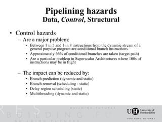 Pipelining hazards
                Data, Control, Structural
• Control hazards
  – Are a major problem:
     • Between 1 in 5 and 1 in 8 instructions from the dynamic stream of a
       general purpose program are conditional branch instructions
     • Approximately 66% of conditional branches are taken (target path)
     • Are a particular problem in Superscalar Architectures where 100s of
       instructions may be in flight

  – The impact can be reduced by:
     •   Branch prediction (dynamic and static)
     •   Branch removal (scheduling - static)
     •   Delay region scheduling (static)
     •   Multithreading (dynamic and static)
 