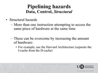 Pipelining hazards
             Data, Control, Structural
• Structural hazards
   – More than one instruction attempting to access the
     same piece of hardware at the same time

   – These can be overcome by increasing the amount
     of hardware:
      • For example, use the Harvard Architecture (separate the
        I-cache from the D-cache)
 