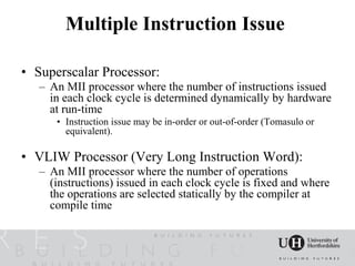 Multiple Instruction Issue

• Superscalar Processor:
   – An MII processor where the number of instructions issued
     in each clock cycle is determined dynamically by hardware
     at run-time
      • Instruction issue may be in-order or out-of-order (Tomasulo or
        equivalent).

• VLIW Processor (Very Long Instruction Word):
   – An MII processor where the number of operations
     (instructions) issued in each clock cycle is fixed and where
     the operations are selected statically by the compiler at
     compile time
 