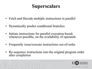 Superscalars

• Fetch and Decode multiple instructions in parallel

• Dynamically predict conditional branches

• Initiate instructions for parallel execution based,
  whenever possible, on the availability of operands

• Frequently issue/execute instructions out-of-order

• Re-sequence instructions into the original program order
  after completion
 