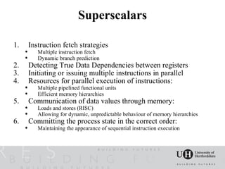 Superscalars

1.       Instruction fetch strategies
           Multiple instruction fetch
           Dynamic branch prediction
2.       Detecting True Data Dependencies between registers
3.       Initiating or issuing multiple instructions in parallel
4.       Resources for parallel execution of instructions:
           Multiple pipelined functional units
           Efficient memory hierarchies
5.       Communication of data values through memory:
           Loads and stores (RISC)
           Allowing for dynamic, unpredictable behaviour of memory hierarchies
6.       Committing the process state in the correct order:
           Maintaining the appearance of sequential instruction execution
 