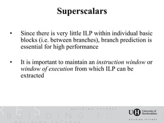 Superscalars

•   Since there is very little ILP within individual basic
    blocks (i.e. between branches), branch prediction is
    essential for high performance

•   It is important to maintain an instruction window or
    window of execution from which ILP can be
    extracted
 