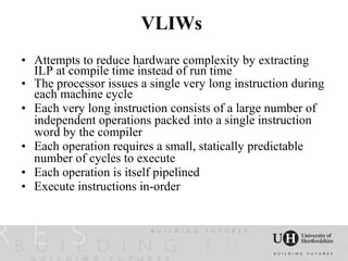 VLIWs
• Attempts to reduce hardware complexity by extracting
  ILP at compile time instead of run time
• The processor issues a single very long instruction during
  each machine cycle
• Each very long instruction consists of a large number of
  independent operations packed into a single instruction
  word by the compiler
• Each operation requires a small, statically predictable
  number of cycles to execute
• Each operation is itself pipelined
• Execute instructions in-order
 