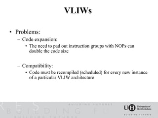 VLIWs

• Problems:
  – Code expansion:
     • The need to pad out instruction groups with NOPs can
       double the code size


  – Compatibility:
     • Code must be recompiled (scheduled) for every new instance
       of a particular VLIW architecture
 