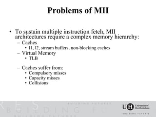Problems of MII

• To sustain multiple instruction fetch, MII
  architectures require a complex memory hierarchy:
   – Caches
      • l1, l2, stream buffers, non-blocking caches
   – Virtual Memory
      • TLB

   – Caches suffer from:
      • Compulsory misses
      • Capacity misses
      • Collisions
 