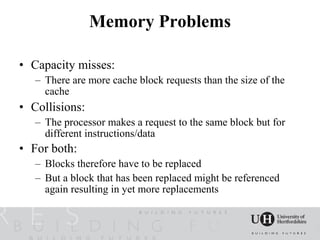 Memory Problems

• Capacity misses:
   – There are more cache block requests than the size of the
     cache
• Collisions:
   – The processor makes a request to the same block but for
     different instructions/data
• For both:
   – Blocks therefore have to be replaced
   – But a block that has been replaced might be referenced
     again resulting in yet more replacements
 