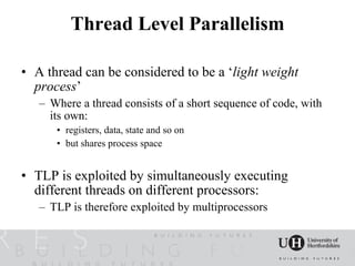 Thread Level Parallelism

• A thread can be considered to be a ‘light weight
  process’
   – Where a thread consists of a short sequence of code, with
     its own:
      • registers, data, state and so on
      • but shares process space


• TLP is exploited by simultaneously executing
  different threads on different processors:
   – TLP is therefore exploited by multiprocessors
 
