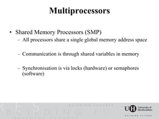 Multiprocessors

• Shared Memory Processors (SMP)
  – All processors share a single global memory address space

  – Communication is through shared variables in memory

  – Synchronisation is via locks (hardware) or semaphores
    (software)
 