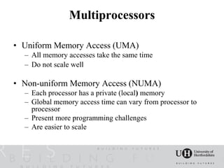 Multiprocessors

• Uniform Memory Access (UMA)
  – All memory accesses take the same time
  – Do not scale well

• Non-uniform Memory Access (NUMA)
  – Each processor has a private (local) memory
  – Global memory access time can vary from processor to
    processor
  – Present more programming challenges
  – Are easier to scale
 