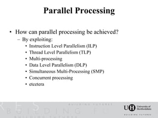 Parallel Processing

• How can parallel processing be achieved?
   – By exploiting:
      •   Instruction Level Parallelism (ILP)
      •   Thread Level Parallelism (TLP)
      •   Multi-processing
      •   Data Level Parallelism (DLP)
      •   Simultaneous Multi-Processing (SMP)
      •   Concurrent processing
      •   etcetera
 