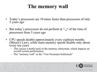 The memory wall

• Today’s processors are 10 times faster than processors of only
  5 years ago

• But today’s processors do not perform at 1/10th of the time of
  processors from 5 years ago

• CPU speeds double approximately every eighteen months
  (Moore's Law), while main memory speeds double only about
  every ten years
   – This causes a bottle-neck in the memory subsystem, which impacts on
     overall system performance
   – The “memory wall” or the “Von Neumann bottleneck”
 