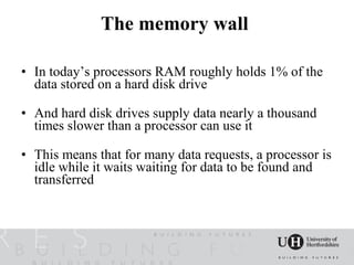 The memory wall

• In today’s processors RAM roughly holds 1% of the
  data stored on a hard disk drive

• And hard disk drives supply data nearly a thousand
  times slower than a processor can use it

• This means that for many data requests, a processor is
  idle while it waits waiting for data to be found and
  transferred
 