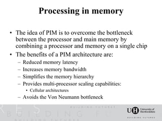 Processing in memory

• The idea of PIM is to overcome the bottleneck
  between the processor and main memory by
  combining a processor and memory on a single chip
• The benefits of a PIM architecture are:
   –   Reduced memory latency
   –   Increases memory bandwidth
   –   Simplifies the memory hierarchy
   –   Provides multi-processor scaling capabilities:
        • Cellular architectures
   – Avoids the Von Neumann bottleneck
 