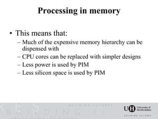 Processing in memory

• This means that:
  – Much of the expensive memory hierarchy can be
    dispensed with
  – CPU cores can be replaced with simpler designs
  – Less power is used by PIM
  – Less silicon space is used by PIM
 