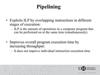 Pipelining

• Exploits ILP by overlapping instructions in different
  stages of execution:
   – ILP is the amount of operations in a computer program that
     can be performed on at the same time (simultaneously)

• Improves overall program execution time by
  increasing throughput:
   – It does not improve individual instruction execution time
 