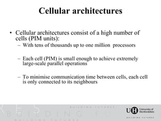 Cellular architectures

• Cellular architectures consist of a high number of
  cells (PIM units):
   – With tens of thousands up to one million processors

   – Each cell (PIM) is small enough to achieve extremely
     large-scale parallel operations

   – To minimise communication time between cells, each cell
     is only connected to its neighbours
 
