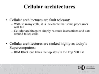 Cellular architectures

• Cellular architectures are fault tolerant:
   – With so many cells, it is inevitable that some processors
     will fail
   – Cellular architecture simply re-route instructions and data
     around failed cells

• Cellular architectures are ranked highly as today’s
  Supercomputers:
   – IBM BlueGene takes the top slots in the Top 500 list
 
