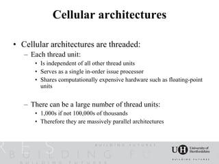 Cellular architectures

• Cellular architectures are threaded:
   – Each thread unit:
      • Is independent of all other thread units
      • Serves as a single in-order issue processor
      • Shares computationally expensive hardware such as floating-point
        units


   – There can be a large number of thread units:
      • 1,000s if not 100,000s of thousands
      • Therefore they are massively parallel architectures
 
