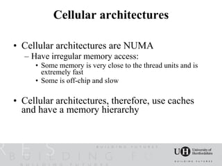 Cellular architectures

• Cellular architectures are NUMA
  – Have irregular memory access:
     • Some memory is very close to the thread units and is
       extremely fast
     • Some is off-chip and slow

• Cellular architectures, therefore, use caches
  and have a memory hierarchy
 