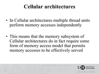 Cellular architectures

• In Cellular architectures multiple thread units
  perform memory accesses independently

• This means that the memory subsystem of
  Cellular architectures do in fact require some
  form of memory access model that permits
  memory accesses to be effectively served
 