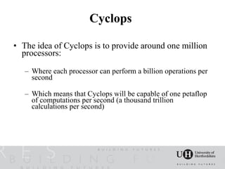 Cyclops

• The idea of Cyclops is to provide around one million
  processors:

   – Where each processor can perform a billion operations per
     second

   – Which means that Cyclops will be capable of one petaflop
     of computations per second (a thousand trillion
     calculations per second)
 