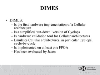 DIMES

• DIMES:
  – Is the first hardware implementation of a Cellular
    architecture
  – Is a simplified ‘cut-down’ version of Cyclops
  – Is hardware validation tool for Cellular architectures
  – Emulates Cellular architectures, in particular Cyclops,
    cycle-by-cycle
  – Is implemented on at least one FPGA
  – Has been evaluated by Jason
 