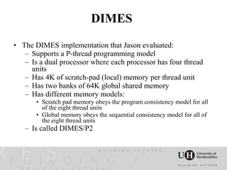 DIMES
• The DIMES implementation that Jason evaluated:
   – Supports a P-thread programming model
   – Is a dual processor where each processor has four thread
     units
   – Has 4K of scratch-pad (local) memory per thread unit
   – Has two banks of 64K global shared memory
   – Has different memory models:
       • Scratch pad memory obeys the program consistency model for all
         of the eight thread units
       • Global memory obeys the sequential consistency model for all of
         the eight thread units
   – Is called DIMES/P2
 