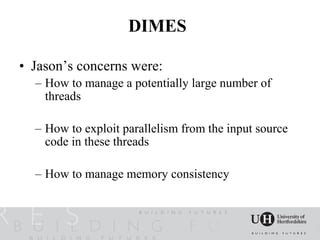 DIMES

• Jason’s concerns were:
  – How to manage a potentially large number of
    threads

  – How to exploit parallelism from the input source
    code in these threads

  – How to manage memory consistency
 