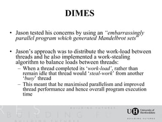 DIMES

• Jason tested his concerns by using an “embarrassingly
  parallel program which generated Mandelbrot sets”

• Jason’s approach was to distribute the work-load between
  threads and he also implemented a work-stealing
  algorithm to balance loads between threads:
   – When a thread completed its ‘work-load’, rather than
     remain idle that thread would ‘steal-work’ from another
     ‘busy’ thread
   – This meant that he maximised parallelism and improved
     thread performance and hence overall program execution
     time
 