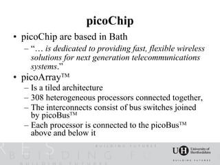 picoChip
• picoChip are based in Bath
  – “… is dedicated to providing fast, flexible wireless
    solutions for next generation telecommunications
    systems.”
• picoArrayTM
  – Is a tiled architecture
  – 308 heterogeneous processors connected together,
  – The interconnects consist of bus switches joined
    by picoBusTM
  – Each processor is connected to the picoBusTM
    above and below it
 