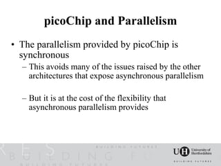picoChip and Parallelism
• The parallelism provided by picoChip is
  synchronous
  – This avoids many of the issues raised by the other
    architectures that expose asynchronous parallelism

  – But it is at the cost of the flexibility that
    asynchronous parallelism provides
 