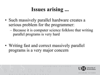 Issues arising ...
• Such massively parallel hardware creates a
  serious problem for the programmer:
  – Because it is computer science folklore that writing
    parallel programs is very hard

• Writing fast and correct massively parallel
  programs is a very major concern
 