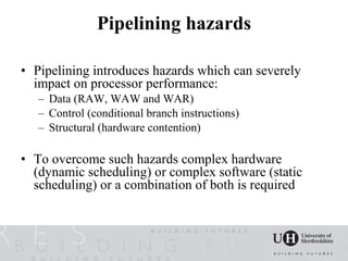 Pipelining hazards

• Pipelining introduces hazards which can severely
  impact on processor performance:
   – Data (RAW, WAW and WAR)
   – Control (conditional branch instructions)
   – Structural (hardware contention)

• To overcome such hazards complex hardware
  (dynamic scheduling) or complex software (static
  scheduling) or a combination of both is required
 