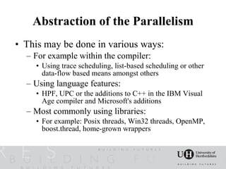 Abstraction of the Parallelism
• This may be done in various ways:
  – For example within the compiler:
    • Using trace scheduling, list-based scheduling or other
      data-flow based means amongst others
  – Using language features:
    • HPF, UPC or the additions to C++ in the IBM Visual
      Age compiler and Microsoft's additions
  – Most commonly using libraries:
    • For example: Posix threads, Win32 threads, OpenMP,
      boost.thread, home-grown wrappers
 