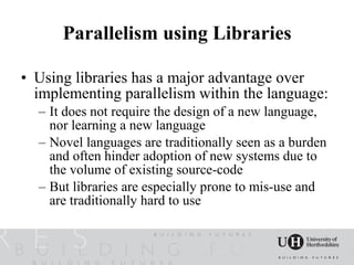 Parallelism using Libraries

• Using libraries has a major advantage over
  implementing parallelism within the language:
  – It does not require the design of a new language,
    nor learning a new language
  – Novel languages are traditionally seen as a burden
    and often hinder adoption of new systems due to
    the volume of existing source-code
  – But libraries are especially prone to mis-use and
    are traditionally hard to use
 